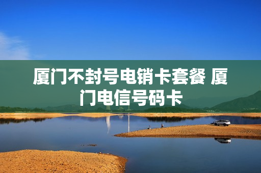 厦门不封号电销卡套餐 厦门电信号码卡