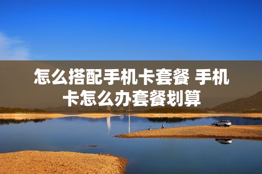 怎么搭配手机卡套餐 手机卡怎么办套餐划算
