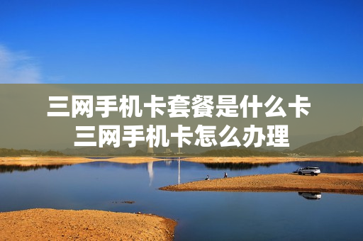 三网手机卡套餐是什么卡 三网手机卡怎么办理