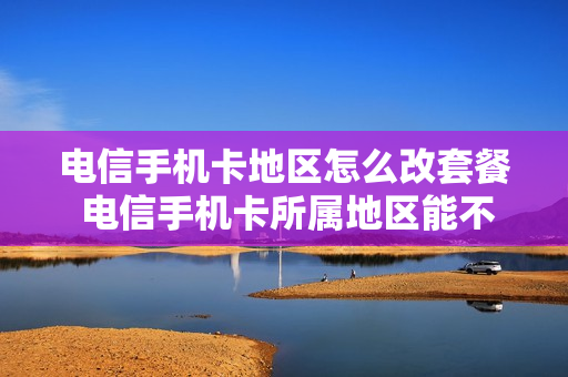 电信手机卡地区怎么改套餐 电信手机卡所属地区能不能更改
