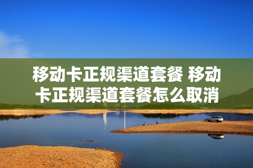移动卡正规渠道套餐 移动卡正规渠道套餐怎么取消