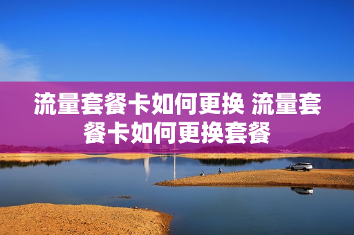 流量套餐卡如何更换 流量套餐卡如何更换套餐