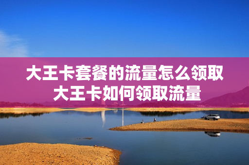 大王卡套餐的流量怎么领取 大王卡如何领取流量