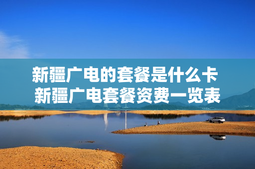 新疆广电的套餐是什么卡 新疆广电套餐资费一览表