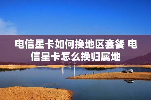 电信星卡如何换地区套餐 电信星卡怎么换归属地