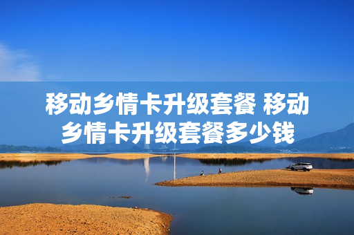 移动乡情卡升级套餐 移动乡情卡升级套餐多少钱
