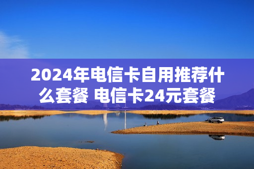2024年电信卡自用推荐什么套餐 电信卡24元套餐