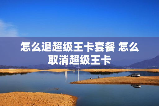 怎么退超级王卡套餐 怎么取消超级王卡