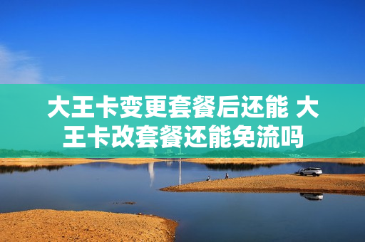 大王卡变更套餐后还能 大王卡改套餐还能免流吗