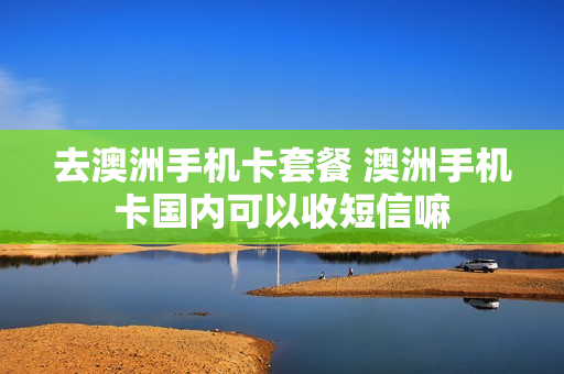 去澳洲手机卡套餐 澳洲手机卡国内可以收短信嘛