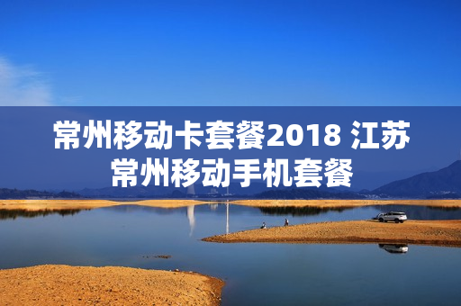 常州移动卡套餐2018 江苏常州移动手机套餐