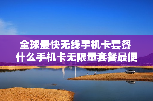 全球最快无线手机卡套餐 什么手机卡无限量套餐最便宜