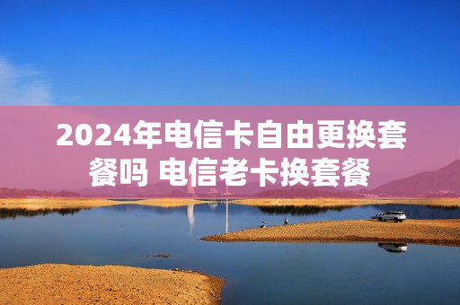 2024年电信卡自由更换套餐吗 电信老卡换套餐