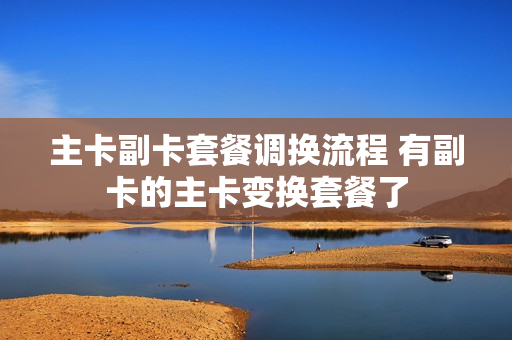 主卡副卡套餐调换流程 有副卡的主卡变换套餐了