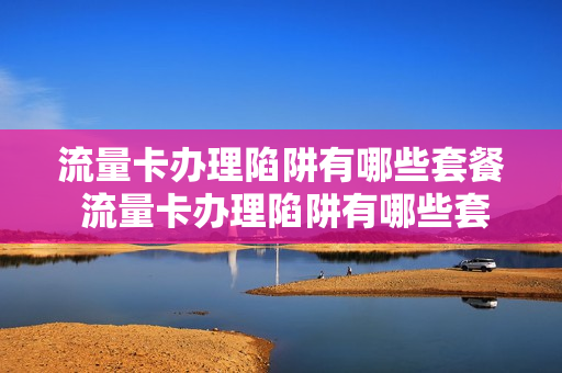 流量卡办理陷阱有哪些套餐 流量卡办理陷阱有哪些套餐呢