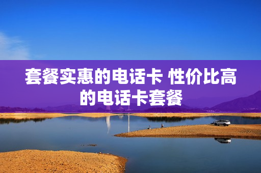 套餐实惠的电话卡 性价比高的电话卡套餐