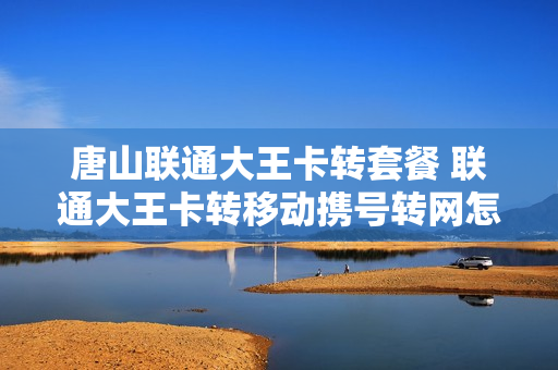 唐山联通大王卡转套餐 联通大王卡转移动携号转网怎么办理