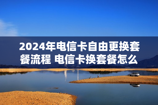 2024年电信卡自由更换套餐流程 电信卡换套餐怎么办理