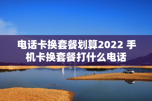 电话卡换套餐划算2022 手机卡换套餐打什么电话