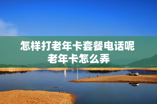 怎样打老年卡套餐电话呢 老年卡怎么弄