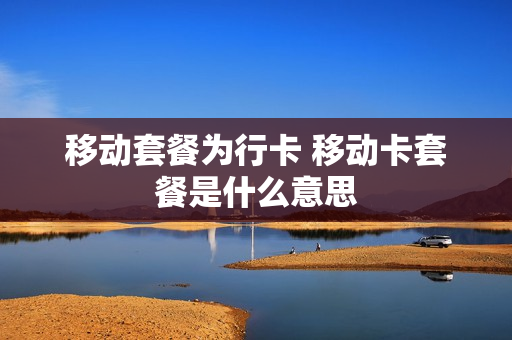 移动套餐为行卡 移动卡套餐是什么意思