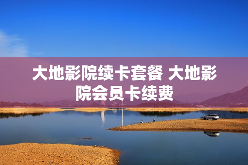 大地影院续卡套餐 大地影院会员卡续费