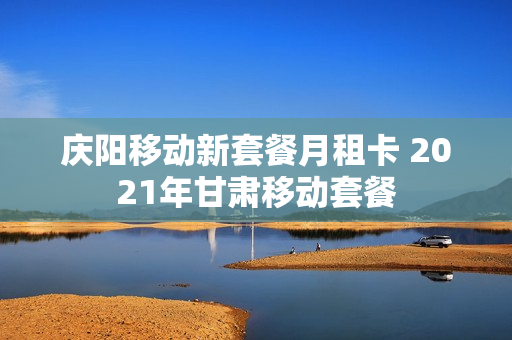 庆阳移动新套餐月租卡 2021年甘肃移动套餐