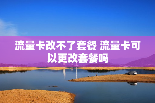 流量卡改不了套餐 流量卡可以更改套餐吗