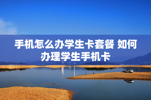 手机怎么办学生卡套餐 如何办理学生手机卡