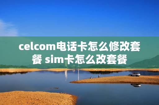 celcom电话卡怎么修改套餐 sim卡怎么改套餐
