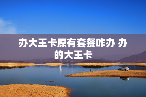 办大王卡原有套餐咋办 办的大王卡