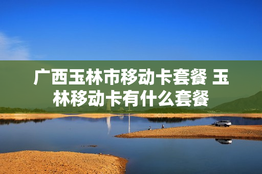 广西玉林市移动卡套餐 玉林移动卡有什么套餐