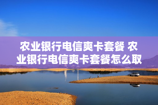 农业银行电信爽卡套餐 农业银行电信爽卡套餐怎么取消