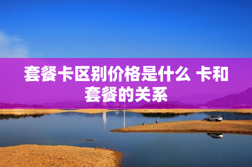 套餐卡区别价格是什么 卡和套餐的关系