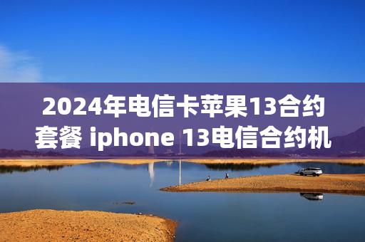 2024年电信卡苹果13合约套餐 iphone 13电信合约机