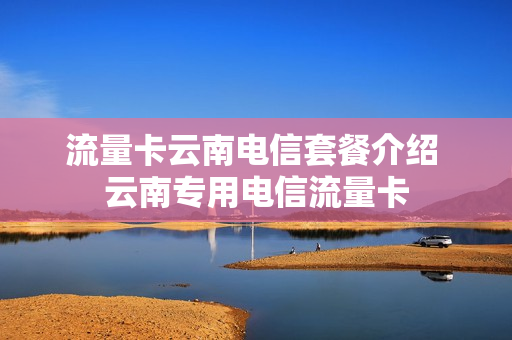 流量卡云南电信套餐介绍 云南专用电信流量卡
