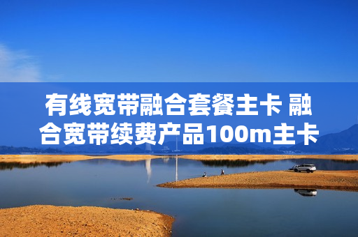 有线宽带融合套餐主卡 融合宽带续费产品100m主卡优惠