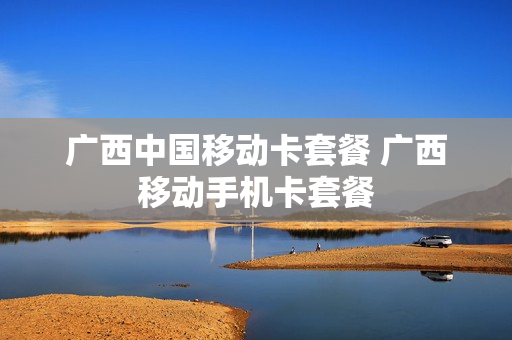 广西中国移动卡套餐 广西移动手机卡套餐