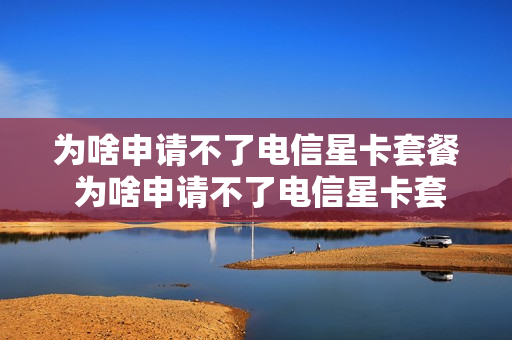 为啥申请不了电信星卡套餐 为啥申请不了电信星卡套餐了