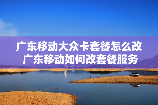 广东移动大众卡套餐怎么改 广东移动如何改套餐服务