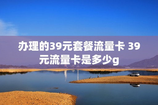 办理的39元套餐流量卡 39元流量卡是多少g