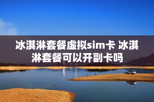 冰淇淋套餐虚拟sim卡 冰淇淋套餐可以开副卡吗