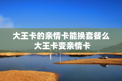 大王卡的亲情卡能换套餐么 大王卡变亲情卡