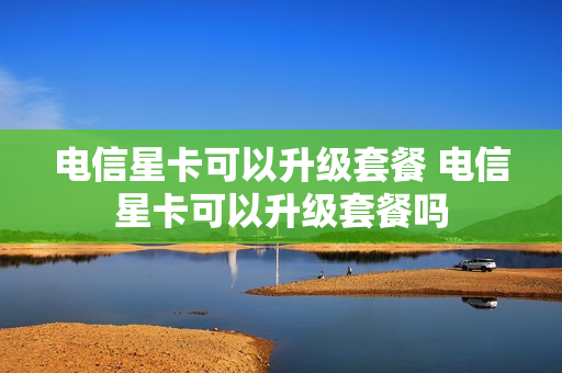 电信星卡可以升级套餐 电信星卡可以升级套餐吗