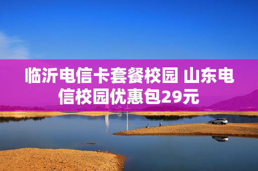 临沂电信卡套餐校园 山东电信校园优惠包29元