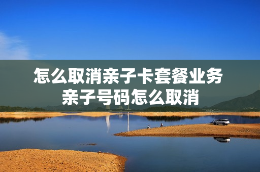 怎么取消亲子卡套餐业务 亲子号码怎么取消