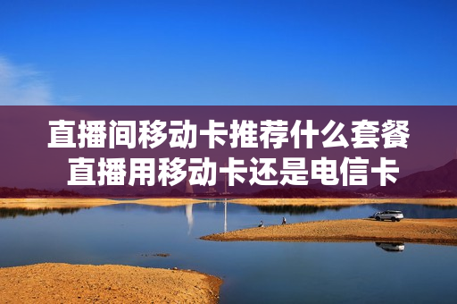 直播间移动卡推荐什么套餐 直播用移动卡还是电信卡