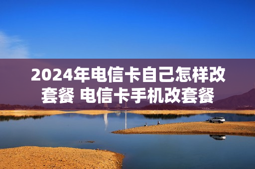 2024年电信卡自己怎样改套餐 电信卡手机改套餐