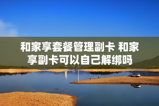和家享套餐管理副卡 和家享副卡可以自己解绑吗
