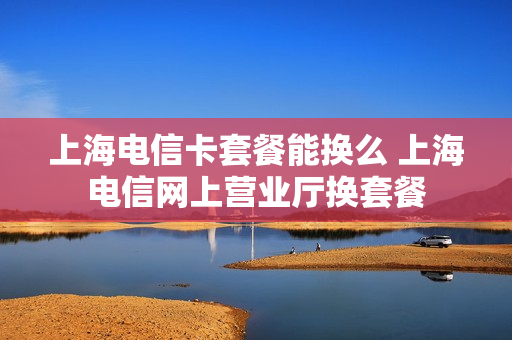 上海电信卡套餐能换么 上海电信网上营业厅换套餐